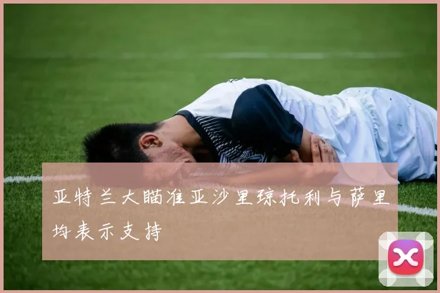 亚特兰大瞄准亚沙里琼托利与萨里均表示支持