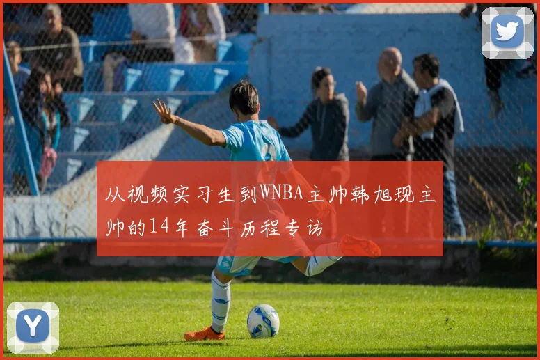 从视频实习生到WNBA主帅韩旭现主帅的14年奋斗历程专访