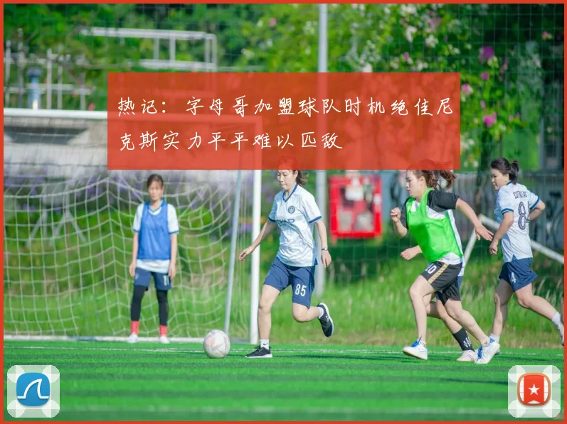 热记：字母哥加盟球队时机绝佳尼克斯实力平平难以匹敌