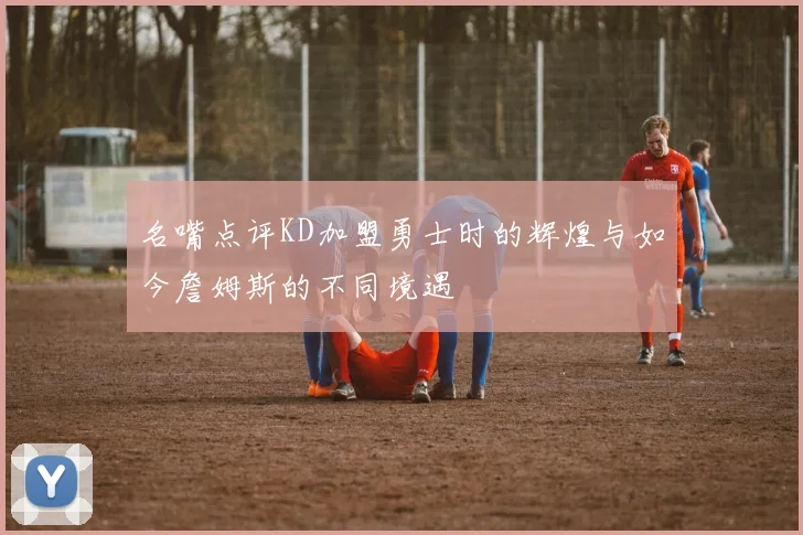 名嘴点评KD加盟勇士时的辉煌与如今詹姆斯的不同境遇