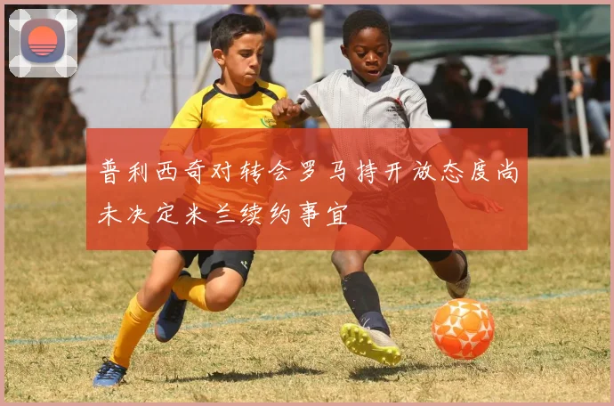 普利西奇对转会罗马持开放态度尚未决定米兰续约事宜