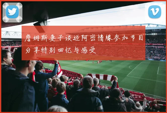 詹姆斯妻子谈迈阿密情缘参加节目分享特别回忆与感受