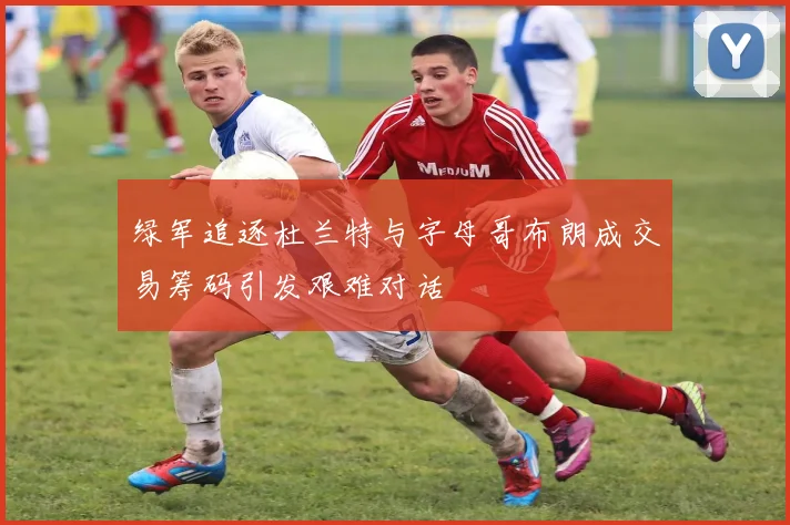绿军追逐杜兰特与字母哥布朗成交易筹码引发艰难对话