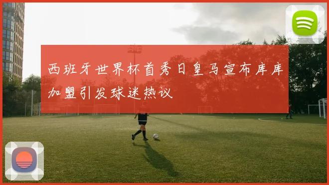 西班牙世界杯首秀日皇马宣布库库加盟引发球迷热议
