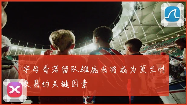字母哥若留队雄鹿或将成为莫兰特交易的关键因素