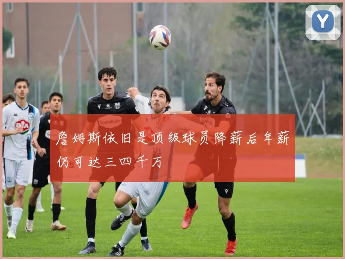 詹姆斯依旧是顶级球员降薪后年薪仍可达三四千万