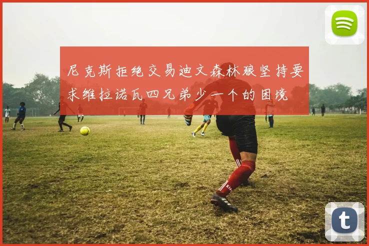 尼克斯拒绝交易迪文森林狼坚持要求维拉诺瓦四兄弟少一个的困境