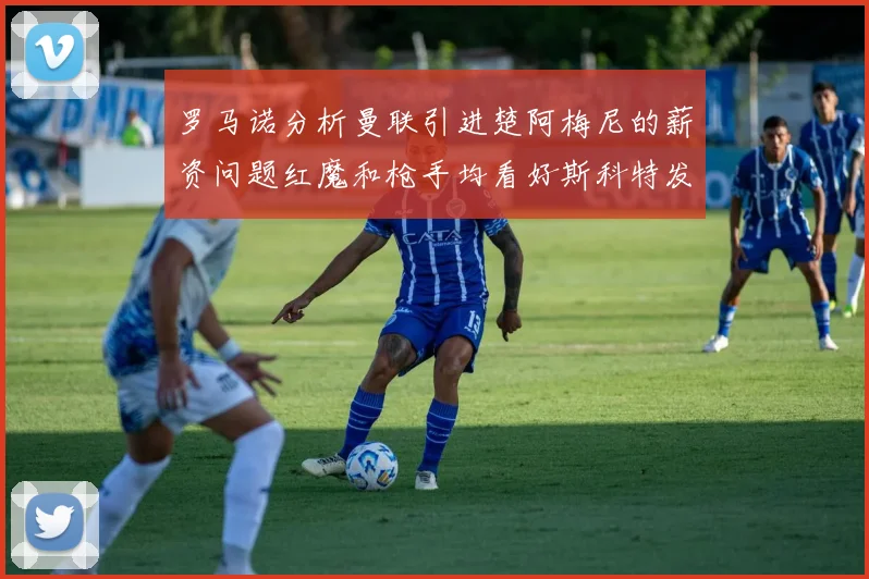 罗马诺分析曼联引进楚阿梅尼的薪资问题红魔和枪手均看好斯科特发展潜力