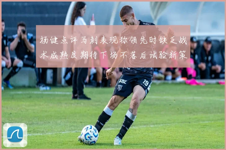 杨健点评马刺表现称领先时缺乏战术成熟度期待下场不落后试验新策略