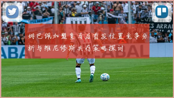 姆巴佩加盟皇马后首发位置竞争分析与维尼修斯共存策略探讨