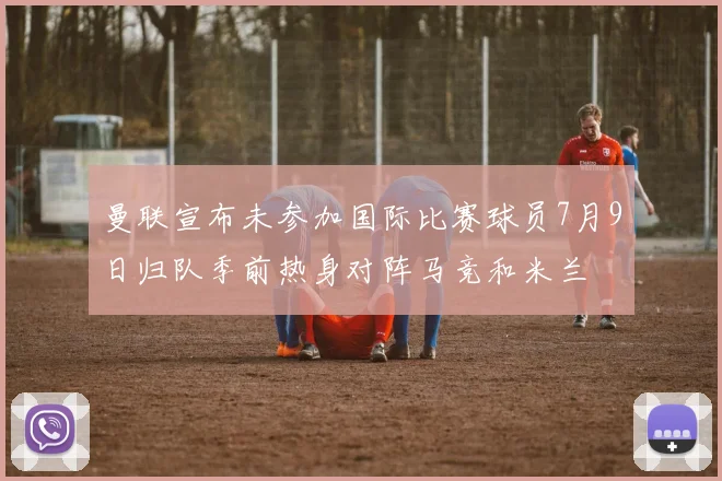 曼联宣布未参加国际比赛球员7月9日归队季前热身对阵马竞和米兰